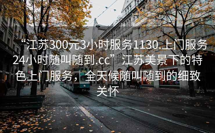 “江蘇300元3小時服務(wù)1130.上門服務(wù)24小時隨叫隨到.cc”江蘇美景下的特色上門服務(wù)，全天候隨叫隨到的細致關(guān)懷