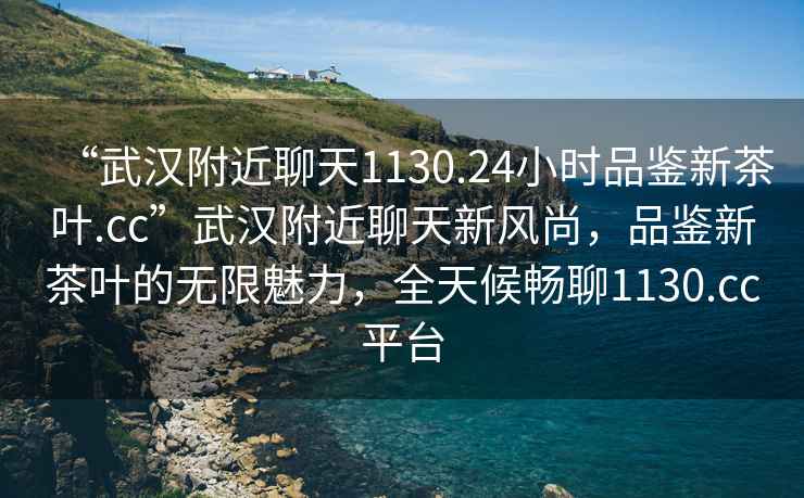 “武漢附近聊天1130.24小時品鑒新茶葉.cc”武漢附近聊天新風尚，品鑒新茶葉的無限魅力，全天候暢聊1130.cc平臺