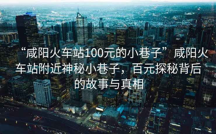 “咸陽火車站100元的小巷子”咸陽火車站附近神秘小巷子，百元探秘背后的故事與真相