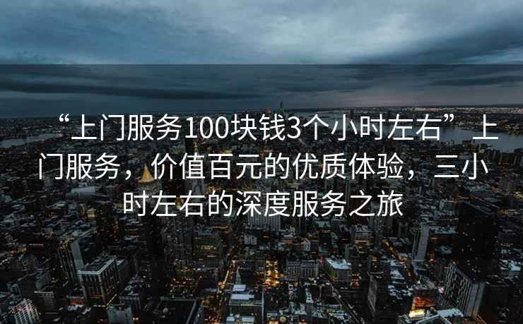 “上門服務(wù)100塊錢3個(gè)小時(shí)左右”上門服務(wù)，價(jià)值百元的優(yōu)質(zhì)體驗(yàn)，三小時(shí)左右的深度服務(wù)之旅