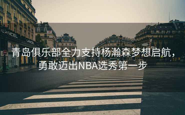青島俱樂部全力支持楊瀚森夢想啟航，勇敢邁出NBA選秀第一步