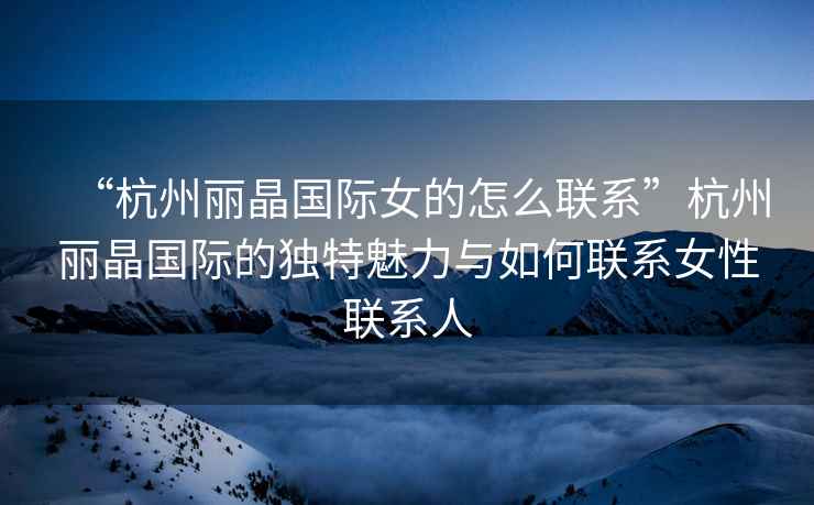 “杭州麗晶國際女的怎么聯系”杭州麗晶國際的獨特魅力與如何聯系女性聯系人