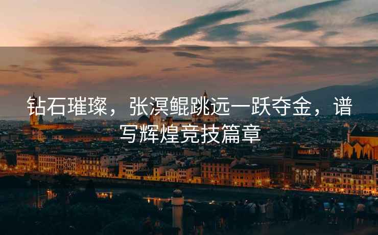 鉆石璀璨，張溟鯤跳遠(yuǎn)一躍奪金，譜寫(xiě)輝煌競(jìng)技篇章