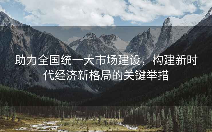 助力全國統一大市場建設，構建新時代經濟新格局的關鍵舉措