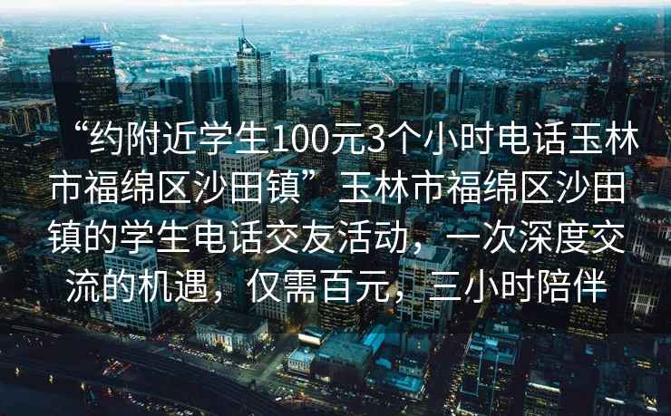 “約附近學生100元3個小時電話玉林市福綿區沙田鎮”玉林市福綿區沙田鎮的學生電話交友活動，一次深度交流的機遇，僅需百元，三小時陪伴