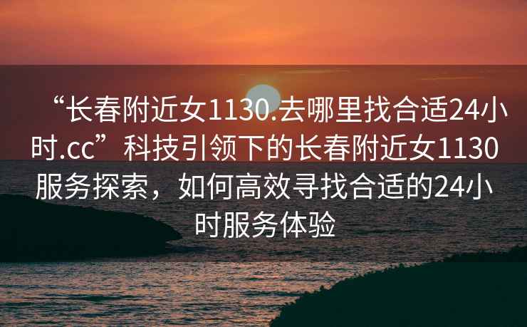 “長春附近女1130.去哪里找合適24小時.cc”科技引領下的長春附近女1130服務探索，如何高效尋找合適的24小時服務體驗