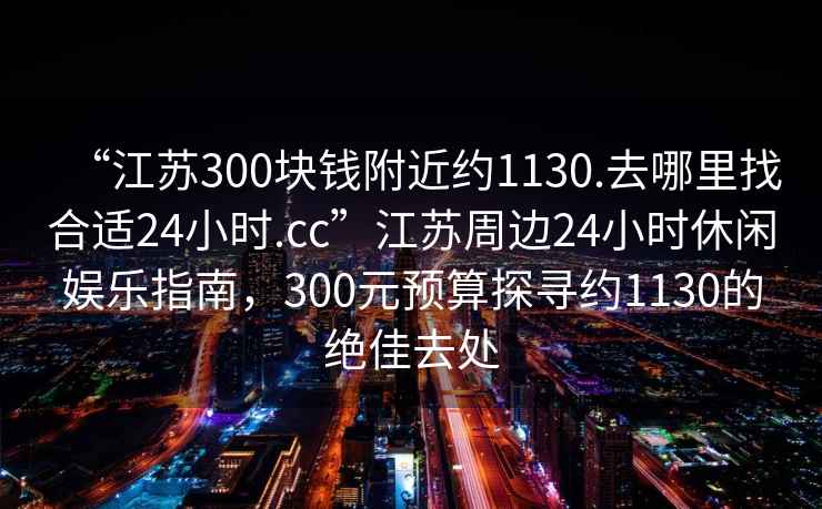 “江蘇300塊錢附近約1130.去哪里找合適24小時.cc”江蘇周邊24小時休閑娛樂指南，300元預算探尋約1130的絕佳去處