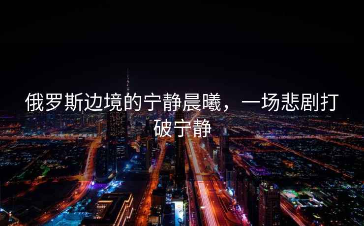 俄羅斯邊境的寧靜晨曦，一場悲劇打破寧靜