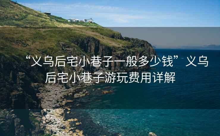 “義烏后宅小巷子一般多少錢”義烏后宅小巷子游玩費用詳解