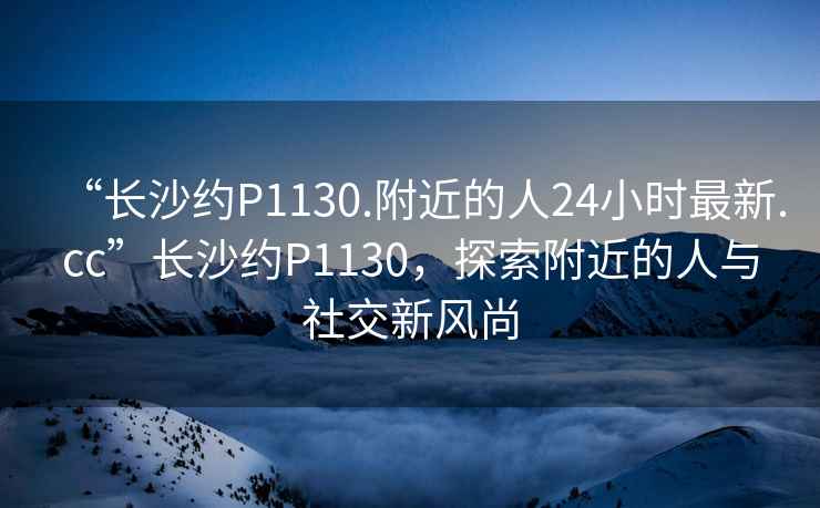 “長(zhǎng)沙約P1130.附近的人24小時(shí)最新.cc”長(zhǎng)沙約P1130，探索附近的人與社交新風(fēng)尚