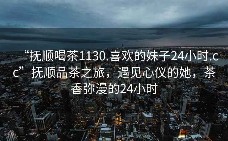 “撫順喝茶1130.喜歡的妹子24小時.cc”撫順品茶之旅，遇見心儀的她，茶香彌漫的24小時