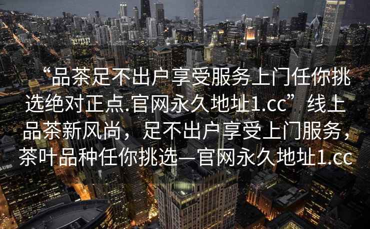 “品茶足不出戶享受服務(wù)上門任你挑選絕對(duì)正點(diǎn).官網(wǎng)永久地址1.cc”線上品茶新風(fēng)尚，足不出戶享受上門服務(wù)，茶葉品種任你挑選—官網(wǎng)永久地址1.cc