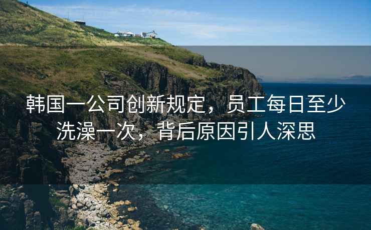 韓國一公司創(chuàng)新規(guī)定，員工每日至少洗澡一次，背后原因引人深思