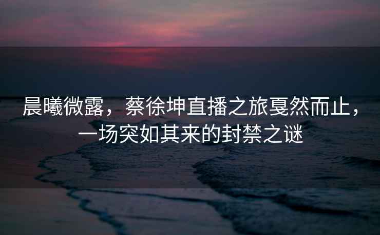 晨曦微露，蔡徐坤直播之旅戛然而止，一場突如其來的封禁之謎