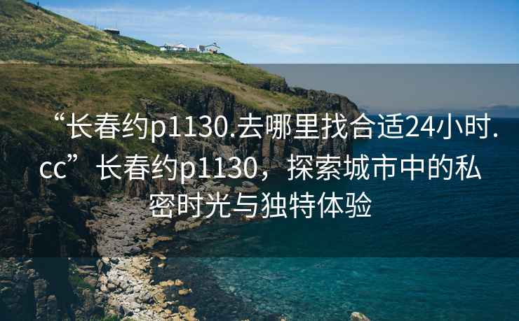 “長春約p1130.去哪里找合適24小時.cc”長春約p1130，探索城市中的私密時光與獨特體驗
