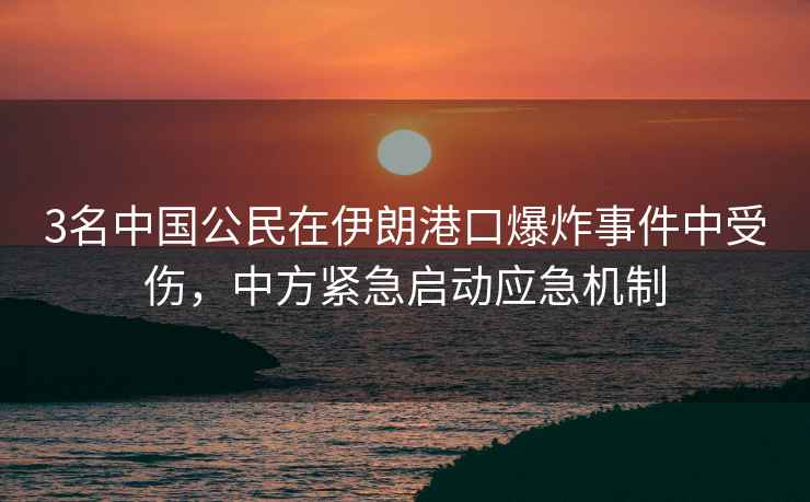 3名中國公民在伊朗港口爆炸事件中受傷，中方緊急啟動應(yīng)急機(jī)制
