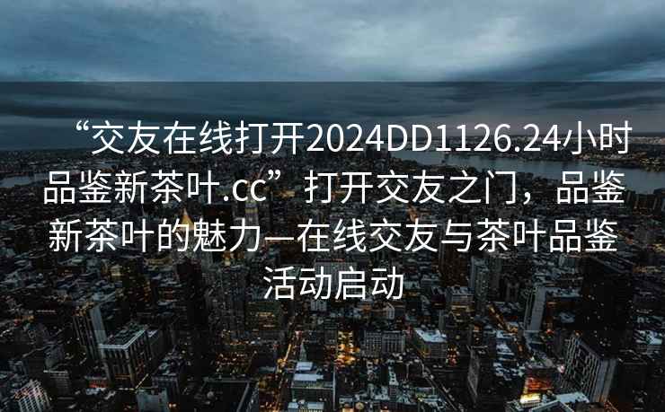 “交友在線打開2024DD1126.24小時品鑒新茶葉.cc”打開交友之門，品鑒新茶葉的魅力—在線交友與茶葉品鑒活動啟動