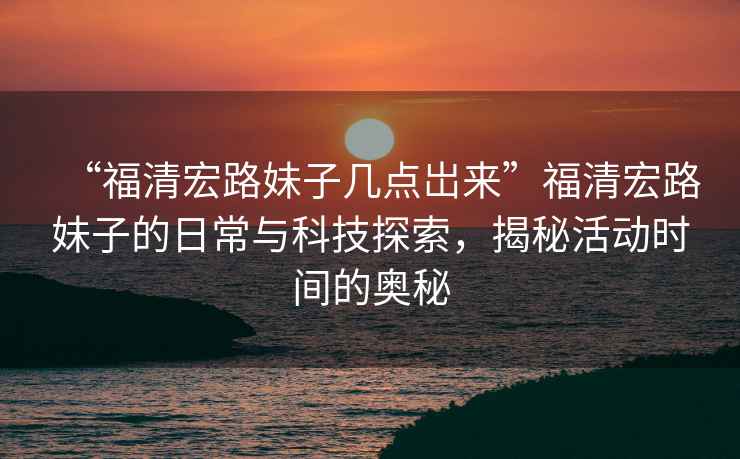 “福清宏路妹子幾點(diǎn)岀來(lái)”福清宏路妹子的日常與科技探索，揭秘活動(dòng)時(shí)間的奧秘