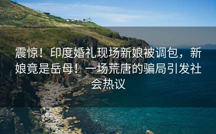 震驚！印度婚禮現(xiàn)場新娘被調(diào)包，新娘竟是岳母！一場荒唐的騙局引發(fā)社會熱議