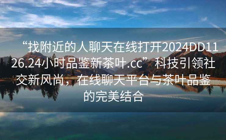 “找附近的人聊天在線打開2024DD1126.24小時品鑒新茶葉.cc”科技引領社交新風尚，在線聊天平臺與茶葉品鑒的完美結合