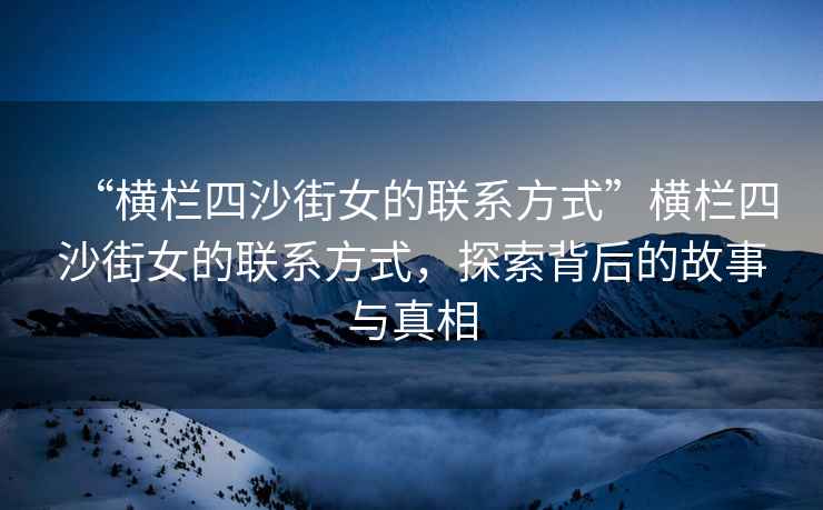 “橫欄四沙街女的聯系方式”橫欄四沙街女的聯系方式，探索背后的故事與真相