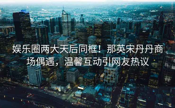 娛樂圈兩大天后同框！那英宋丹丹商場偶遇，溫馨互動引網(wǎng)友熱議