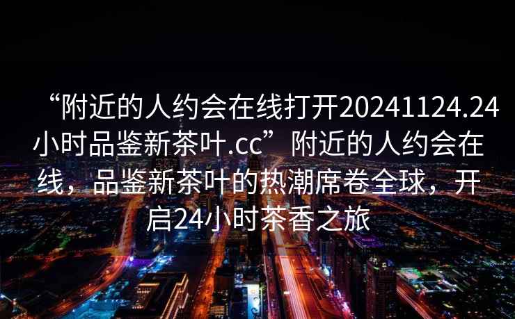 “附近的人約會在線打開20241124.24小時品鑒新茶葉.cc”附近的人約會在線，品鑒新茶葉的熱潮席卷全球，開啟24小時茶香之旅