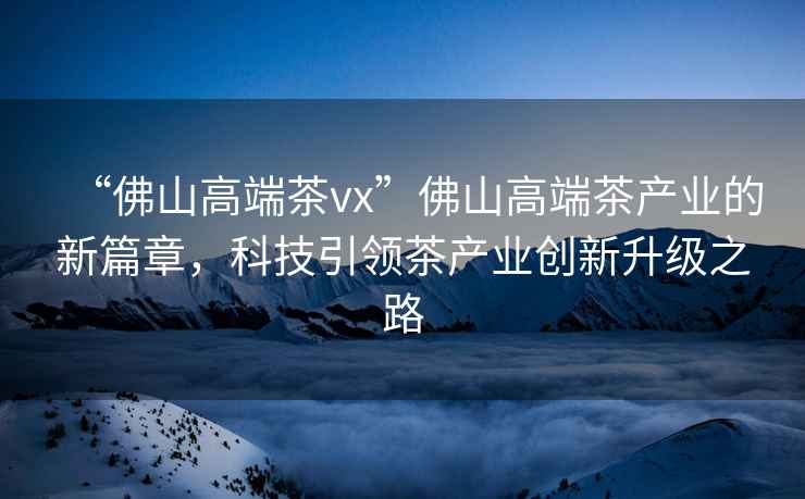 “佛山高端茶vx”佛山高端茶產(chǎn)業(yè)的新篇章，科技引領(lǐng)茶產(chǎn)業(yè)創(chuàng)新升級(jí)之路