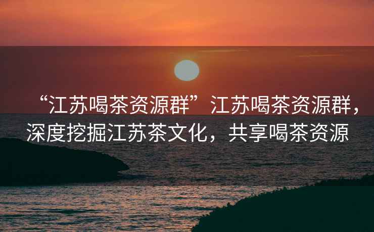 “江蘇喝茶資源群”江蘇喝茶資源群，深度挖掘江蘇茶文化，共享喝茶資源