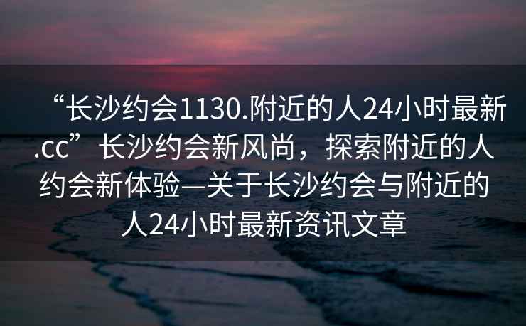 “長沙約會1130.附近的人24小時最新.cc”長沙約會新風尚，探索附近的人約會新體驗—關于長沙約會與附近的人24小時最新資訊文章