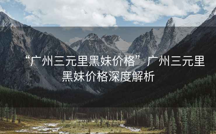 “廣州三元里黑妹價格”廣州三元里黑妹價格深度解析