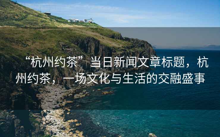 “杭州約茶”當日新聞文章標題，杭州約茶，一場文化與生活的交融盛事