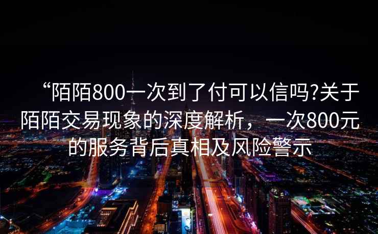 “陌陌800一次到了付可以信嗎?關于陌陌交易現象的深度解析，一次800元的服務背后真相及風險警示