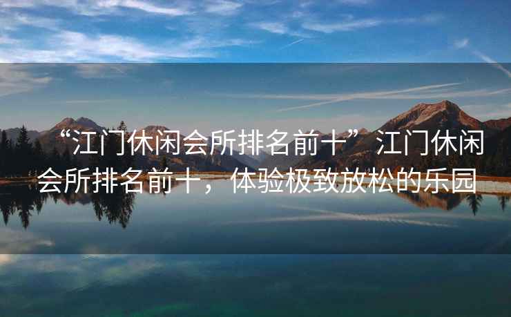 “江門休閑會所排名前十”江門休閑會所排名前十，體驗極致放松的樂園