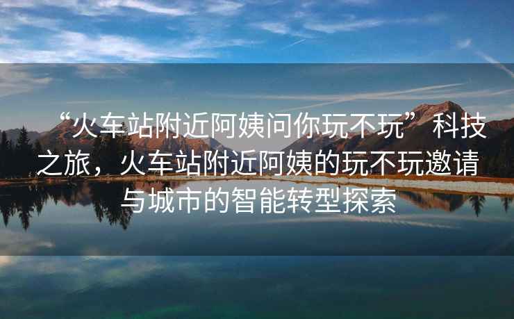 “火車站附近阿姨問你玩不玩”科技之旅，火車站附近阿姨的玩不玩邀請與城市的智能轉型探索