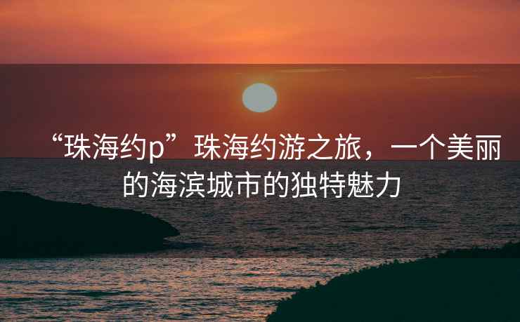 “珠海約p”珠海約游之旅，一個美麗的海濱城市的獨特魅力