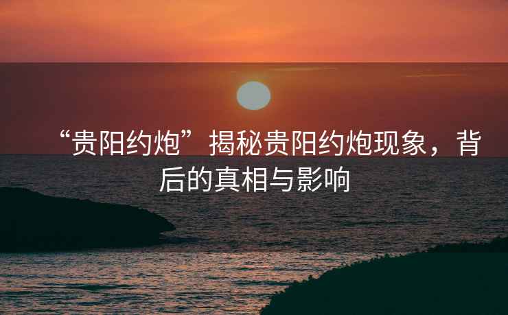 “貴陽約炮”揭秘貴陽約炮現象，背后的真相與影響