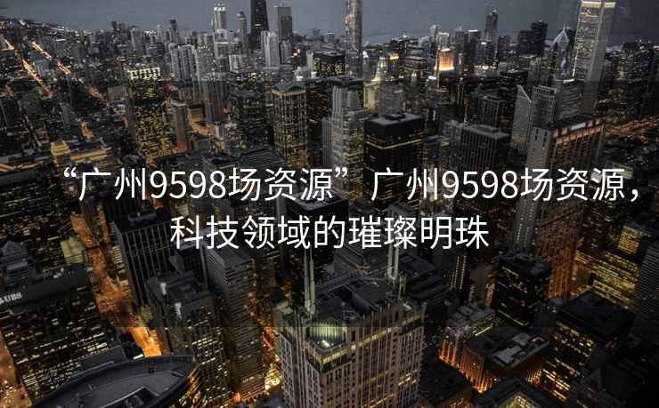 “廣州9598場資源”廣州9598場資源，科技領域的璀璨明珠