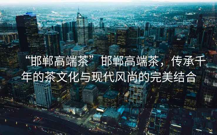 “邯鄲高端茶”邯鄲高端茶，傳承千年的茶文化與現代風尚的完美結合