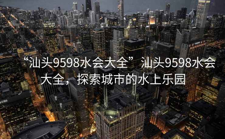 “汕頭9598水會大全”汕頭9598水會大全，探索城市的水上樂園