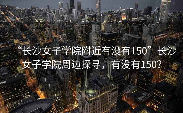“長沙女子學院附近有沒有150”長沙女子學院周邊探尋，有沒有150？