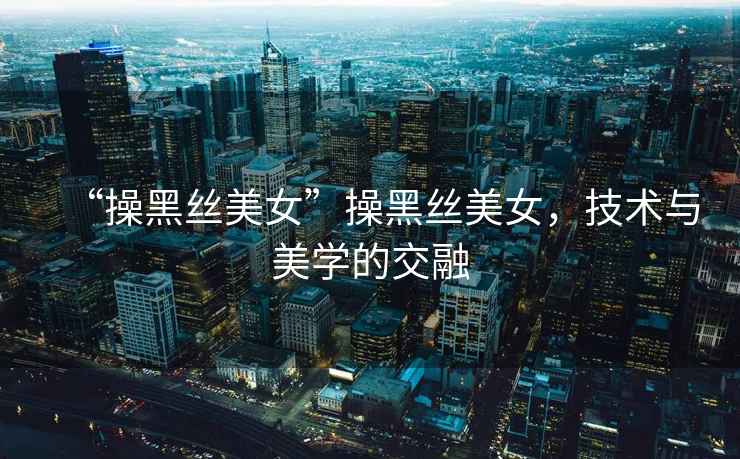“操黑絲美女”操黑絲美女，技術與美學的交融