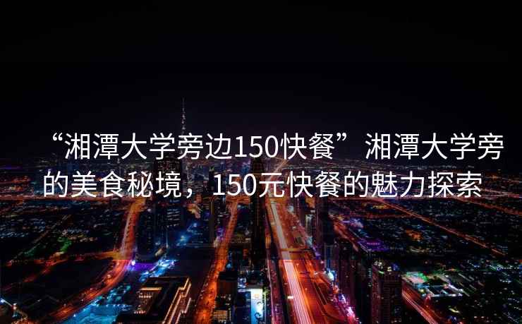 “湘潭大學旁邊150快餐”湘潭大學旁的美食秘境，150元快餐的魅力探索