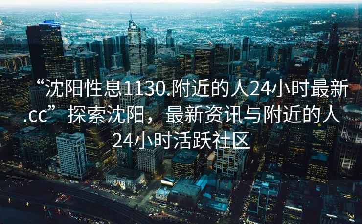 “沈陽性息1130.附近的人24小時最新.cc”探索沈陽，最新資訊與附近的人24小時活躍社區(qū)