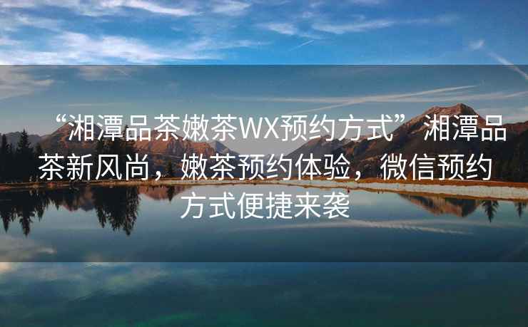 “湘潭品茶嫩茶WX預約方式”湘潭品茶新風尚，嫩茶預約體驗，微信預約方式便捷來襲