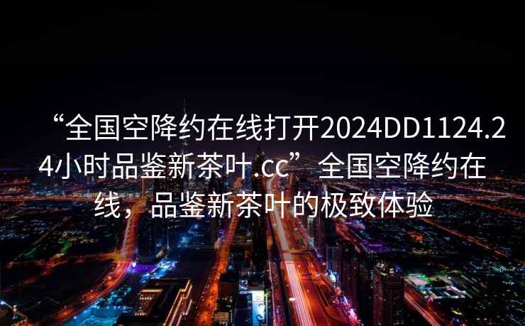 “全國空降約在線打開2024DD1124.24小時品鑒新茶葉.cc”全國空降約在線，品鑒新茶葉的極致體驗