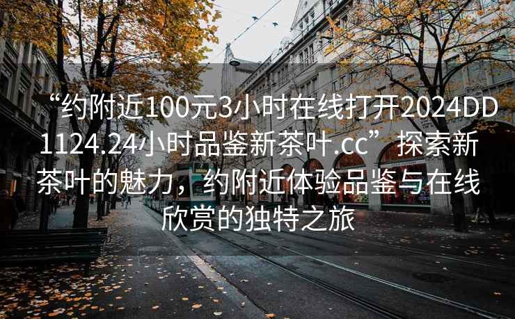 “約附近100元3小時在線打開2024DD1124.24小時品鑒新茶葉.cc”探索新茶葉的魅力，約附近體驗品鑒與在線欣賞的獨特之旅