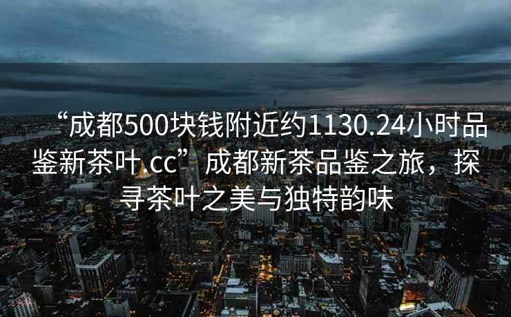 “成都500塊錢附近約1130.24小時品鑒新茶葉.cc”成都新茶品鑒之旅，探尋茶葉之美與獨特韻味