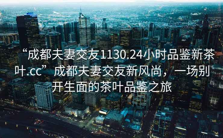 “成都夫妻交友1130.24小時(shí)品鑒新茶葉.cc”成都夫妻交友新風(fēng)尚，一場(chǎng)別開生面的茶葉品鑒之旅