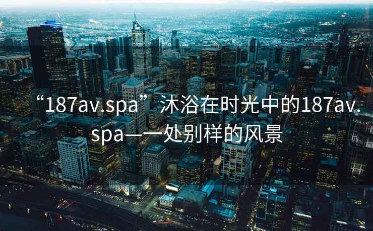 “187av.spa”沐浴在時(shí)光中的187av.spa—一處別樣的風(fēng)景